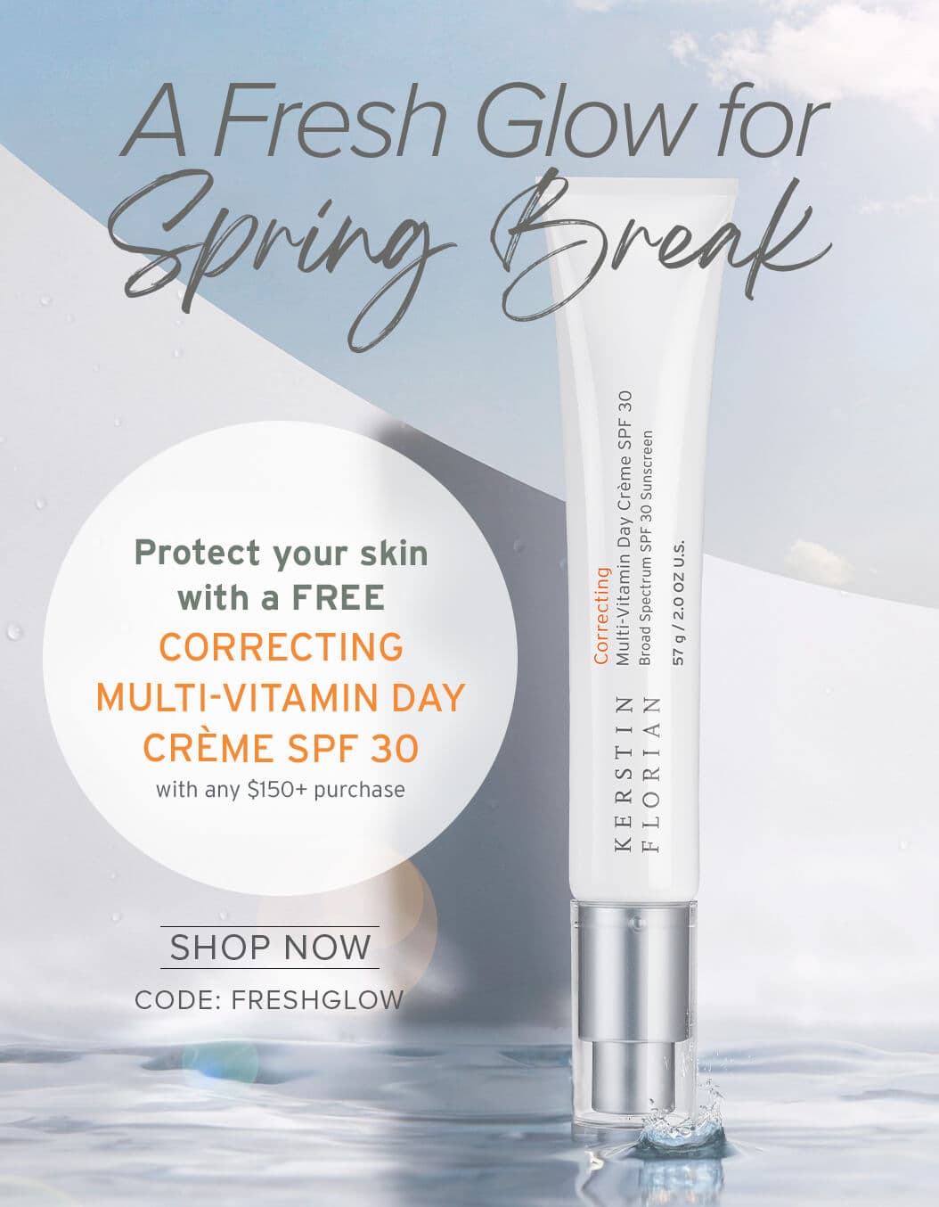 A Fresh Glow for Spring Break Receive a FREE CORRECTING MULTI-VITAMIN DAY CRÈME SPF 30 with any $150+ purchase SHOP NOW CODE: FRESHGLOW
