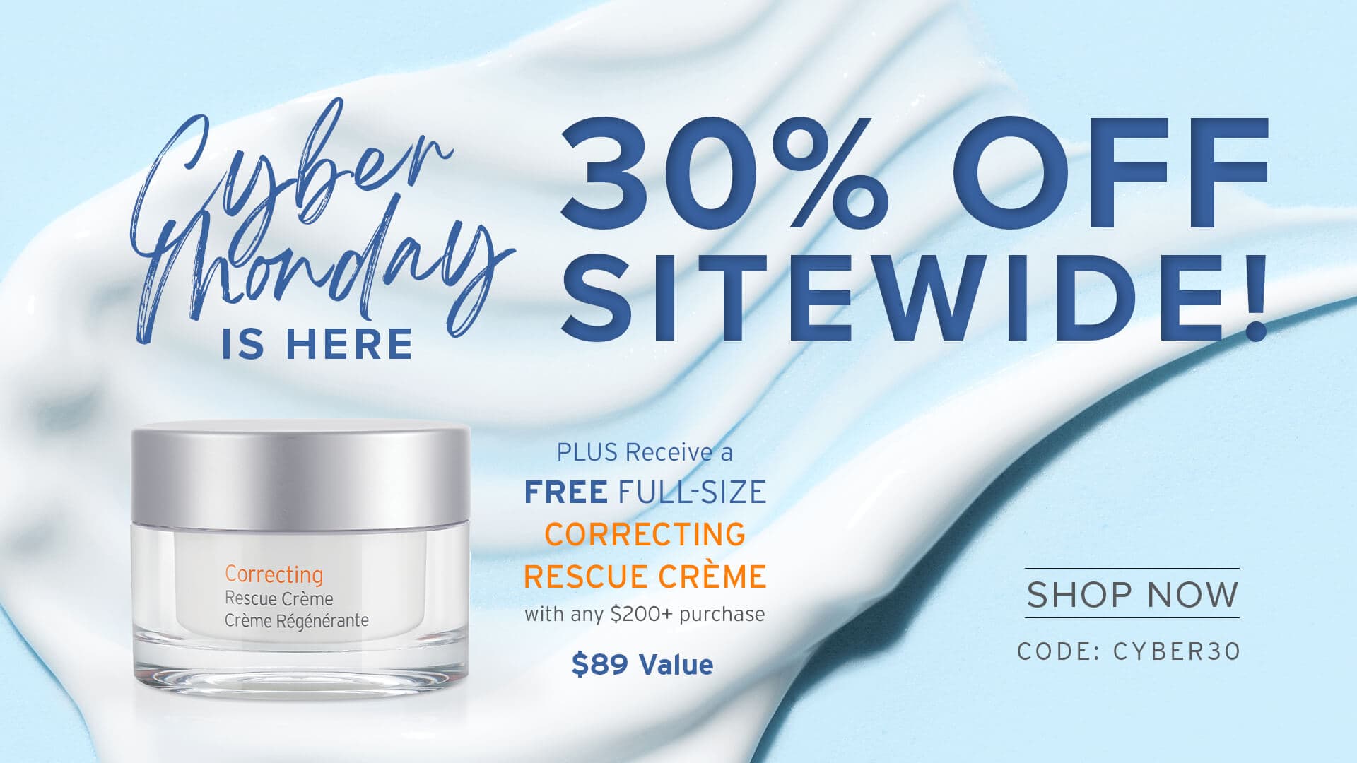 Cyber honday Is HERE 30% OFF SITEWIDE! PLUS Receive a FREE FULL-SIZE CORRECTING RESCUE CRÈME with any $200+ purchase SHOP NOW CODE: CYBER30
