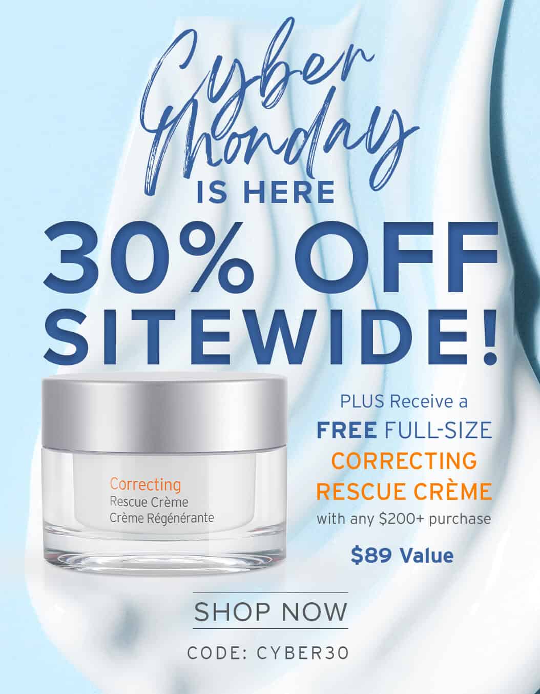 Cyber honday Is HERE 30% OFF SITEWIDE! PLUS Receive a FREE FULL-SIZE CORRECTING RESCUE CRÈME with any $200+ purchase SHOP NOW CODE: CYBER30